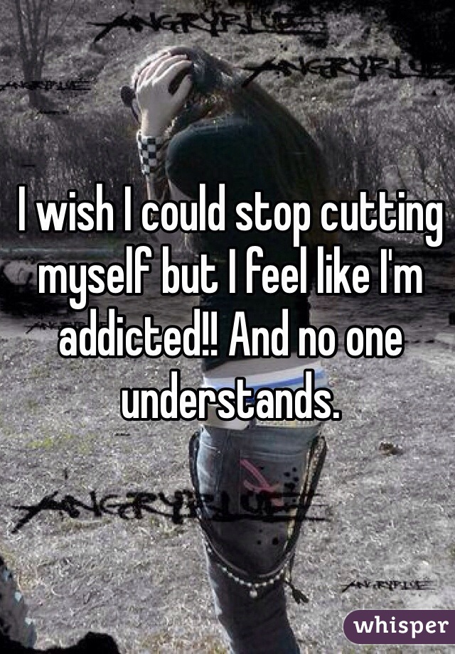 I wish I could stop cutting myself but I feel like I'm addicted!! And no one understands. 