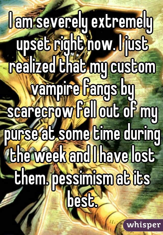 I am severely extremely upset right now. I just realized that my custom vampire fangs by scarecrow fell out of my purse at some time during the week and I have lost them. pessimism at its best.