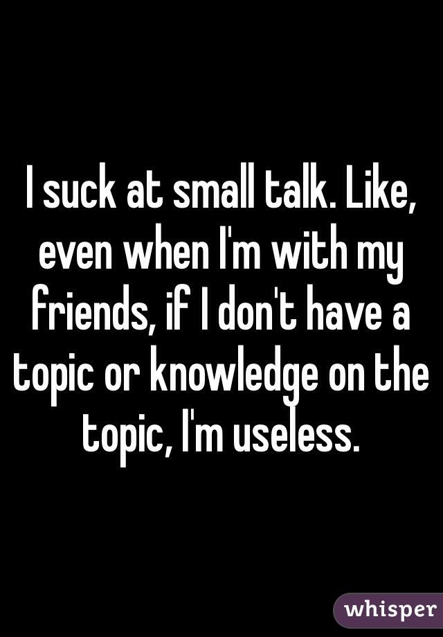 I suck at small talk. Like, even when I'm with my friends, if I don't have a topic or knowledge on the topic, I'm useless. 
