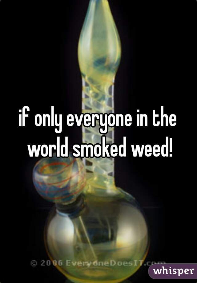 if only everyone in the world smoked weed!

