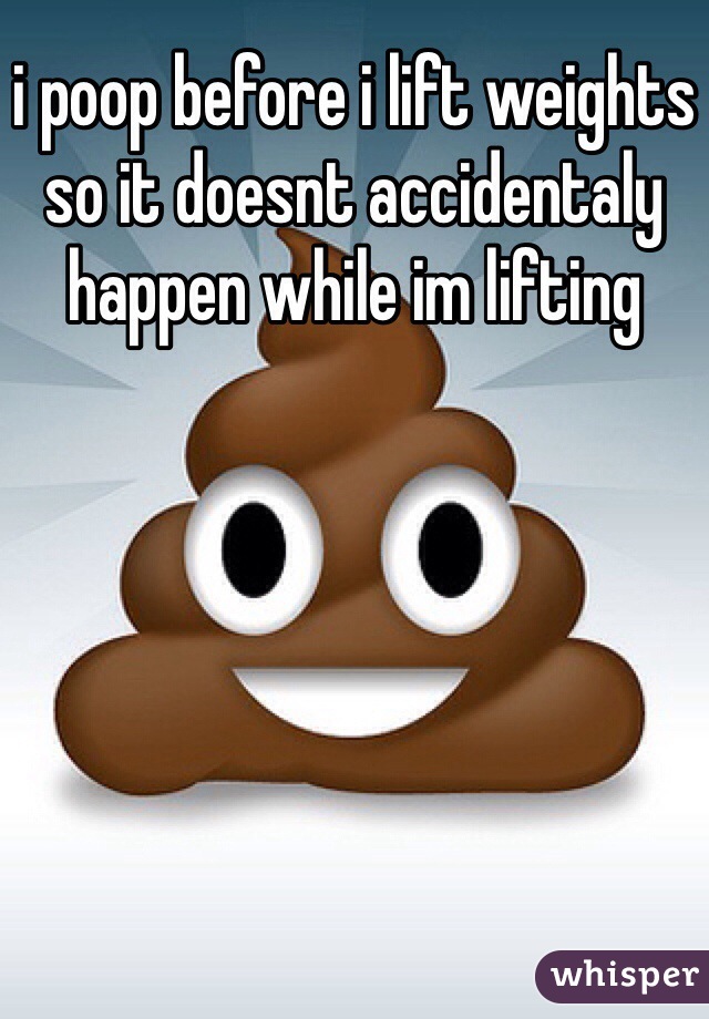 i poop before i lift weights so it doesnt accidentaly happen while im lifting