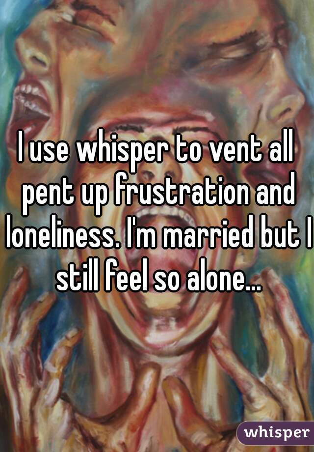 I use whisper to vent all pent up frustration and loneliness. I'm married but I still feel so alone...