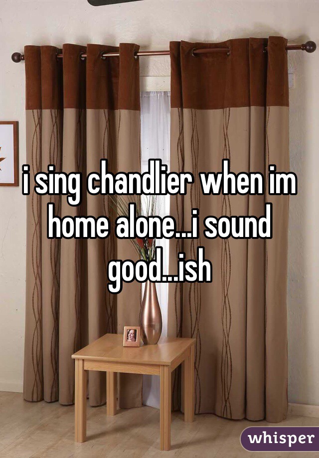 i sing chandlier when im home alone...i sound good...ish