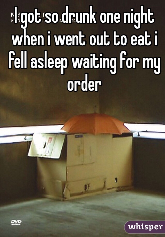I got so drunk one night when i went out to eat i fell asleep waiting for my order 