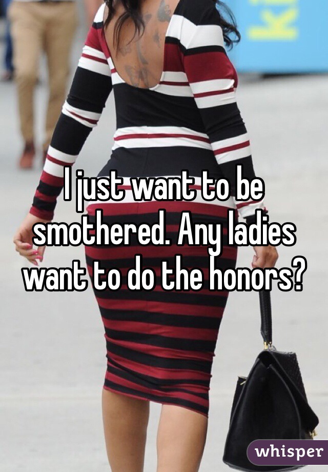 I just want to be smothered. Any ladies want to do the honors?