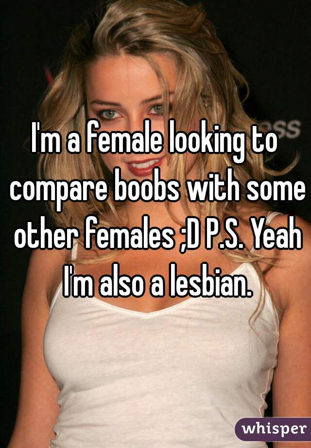 I'm a female looking to compare boobs with some other females ;D P.S. Yeah I'm also a lesbian.