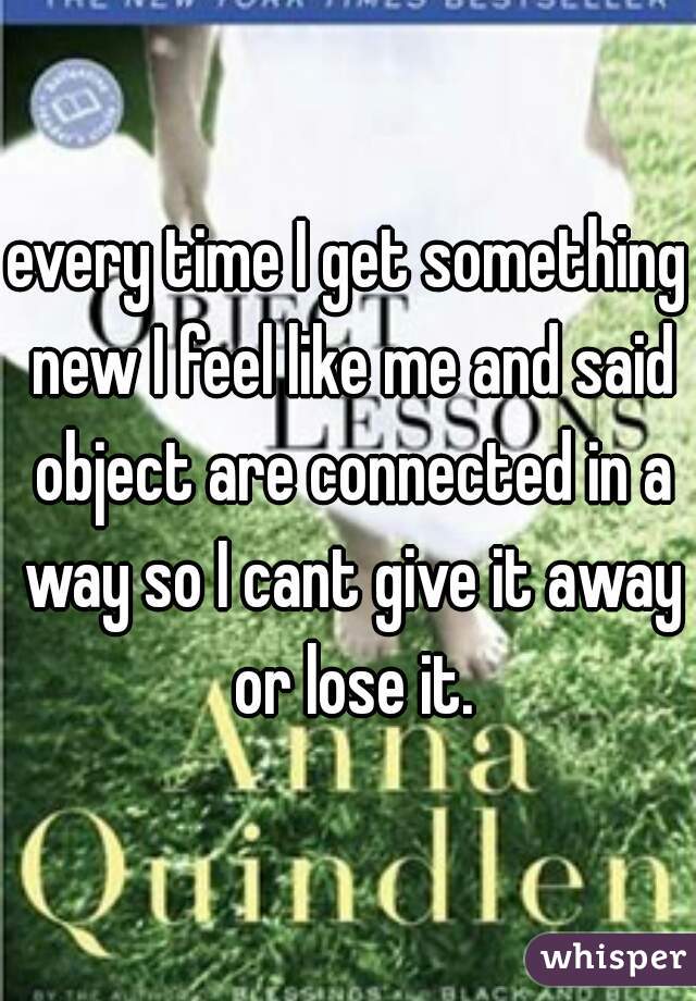 every time I get something new I feel like me and said object are connected in a way so I cant give it away or lose it.