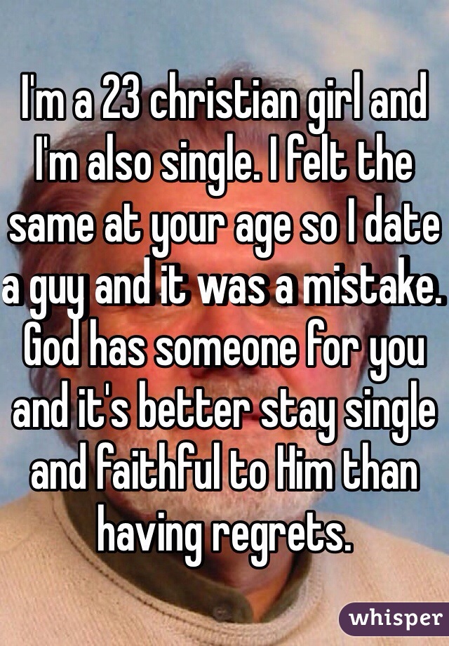 I'm a 23 christian girl and I'm also single. I felt the same at your age so I date a guy and it was a mistake. God has someone for you and it's better stay single and faithful to Him than having regrets. 