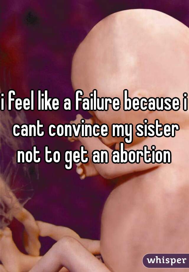 i feel like a failure because i cant convince my sister not to get an abortion 