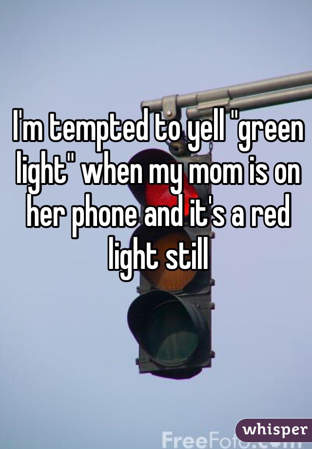 I'm tempted to yell "green light" when my mom is on her phone and it's a red light still