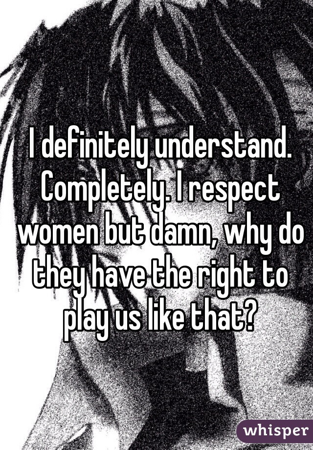 I definitely understand. Completely. I respect women but damn, why do they have the right to play us like that?