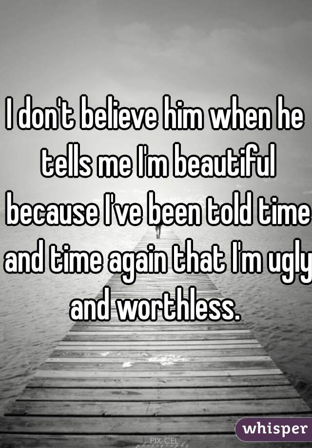 I don't believe him when he tells me I'm beautiful because I've been told time and time again that I'm ugly and worthless. 