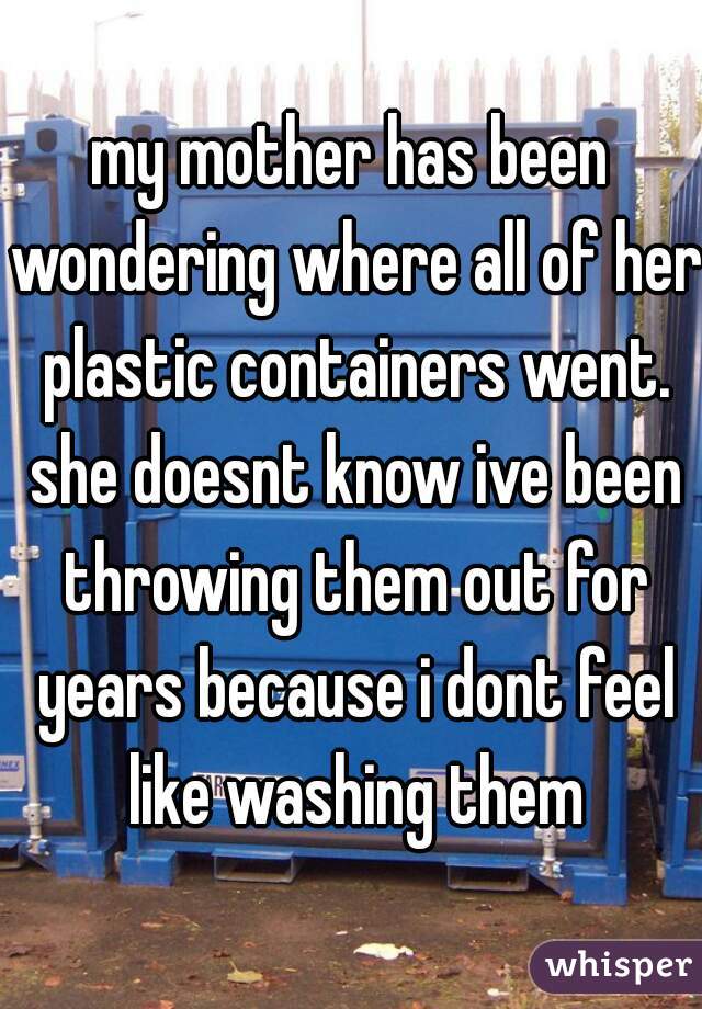 my mother has been wondering where all of her plastic containers went. she doesnt know ive been throwing them out for years because i dont feel like washing them