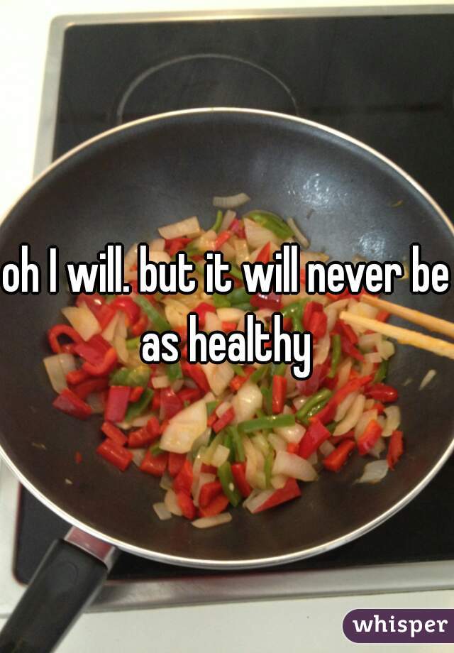 oh I will. but it will never be as healthy 