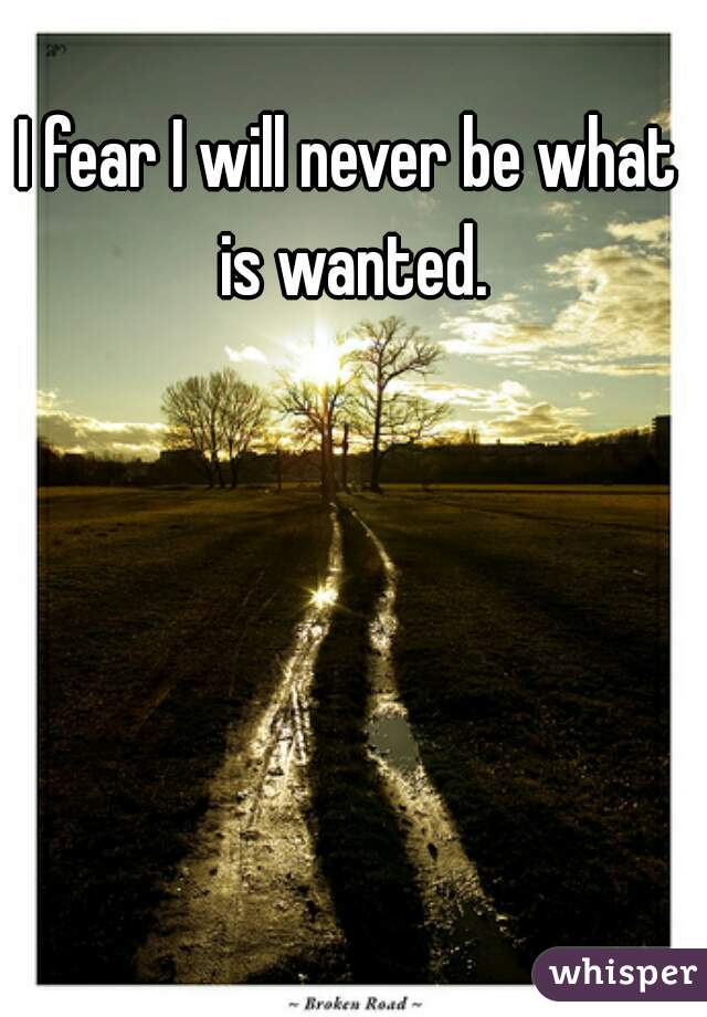 I fear I will never be what is wanted.