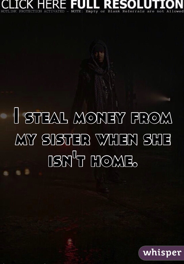I steal money from my sister when she isn't home.