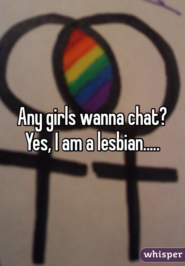 Any girls wanna chat? 
Yes, I am a lesbian.....