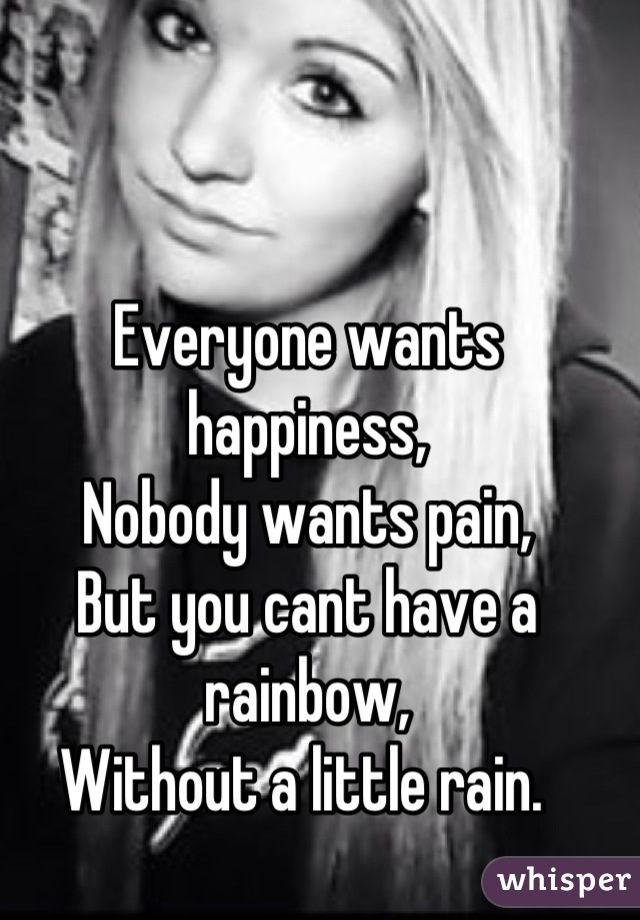 Everyone wants happiness,
Nobody wants pain, 
But you cant have a rainbow, 
Without a little rain. 