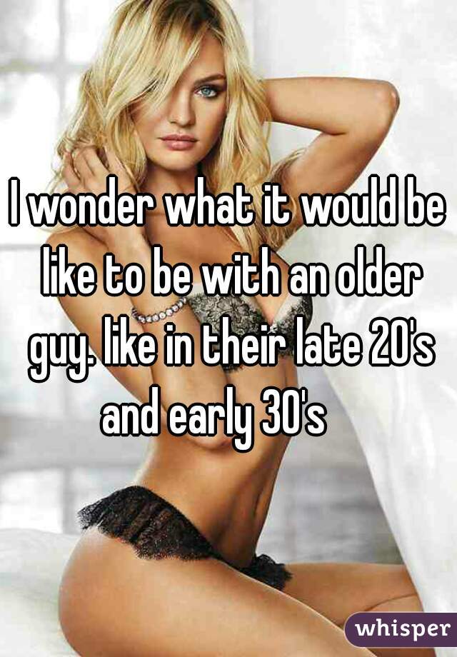 I wonder what it would be like to be with an older guy. like in their late 20's and early 30's    