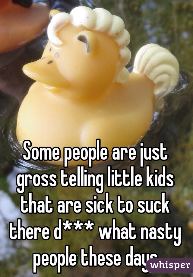 Some people are just gross telling little kids that are sick to suck there d*** what nasty people these days 