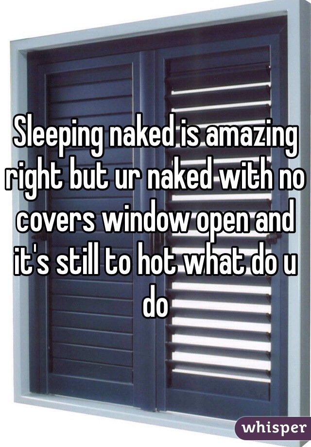 Sleeping naked is amazing right but ur naked with no covers window open and it's still to hot what do u do 