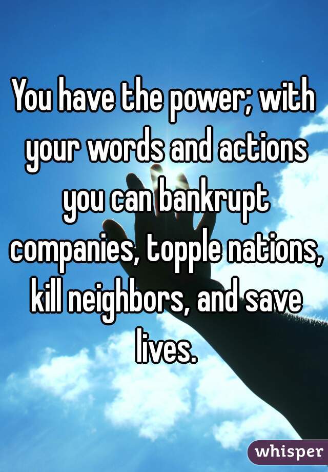 You have the power; with your words and actions you can bankrupt companies, topple nations, kill neighbors, and save lives.