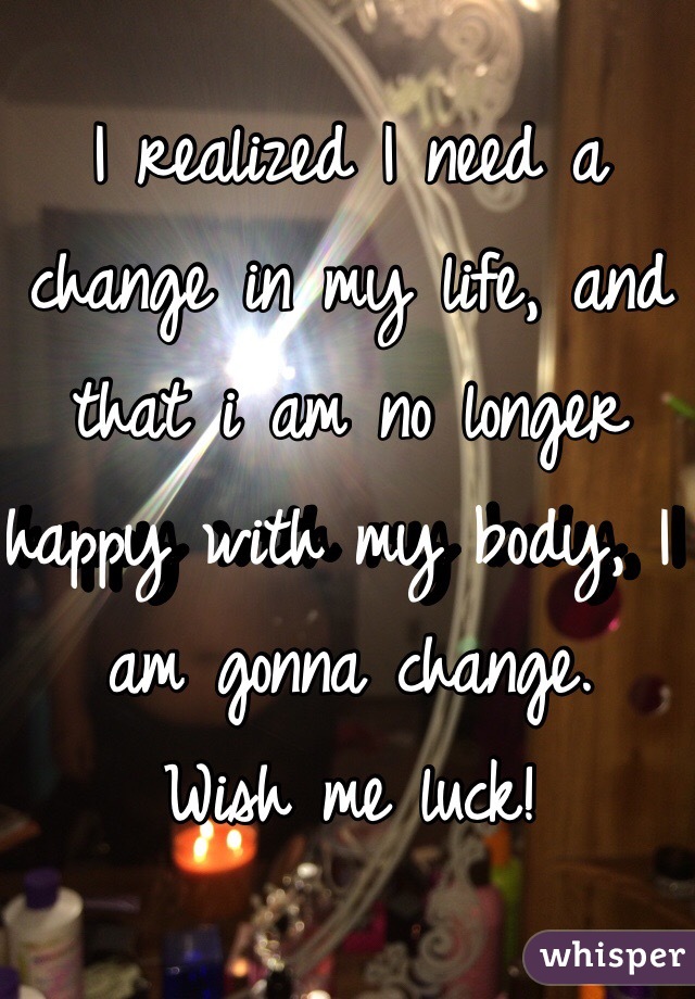 I realized I need a change in my life, and that i am no longer happy with my body, I am gonna change. 
Wish me luck! 