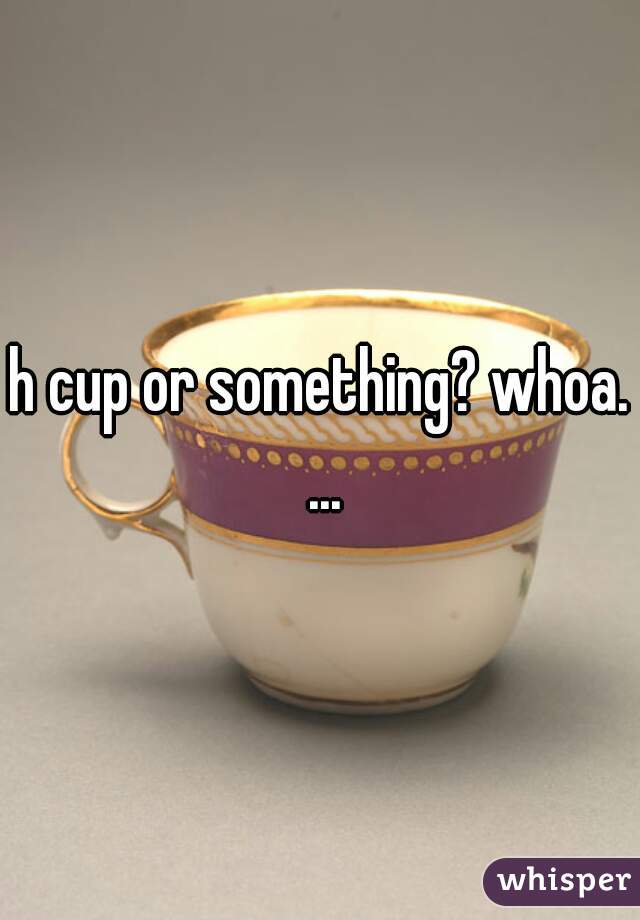 h cup or something? whoa. ...