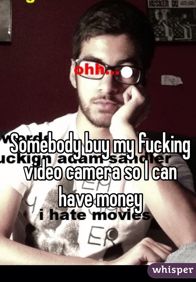 Somebody buy my fucking video camera so I can have money 