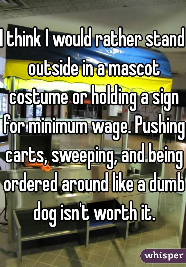 I think I would rather stand outside in a mascot costume or holding a sign for minimum wage. Pushing carts, sweeping, and being ordered around like a dumb dog isn't worth it.