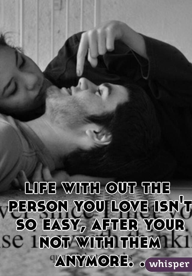 life with out the person you love isn't so easy, after your not with them anymore. .