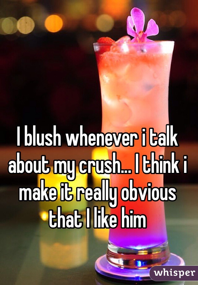 I blush whenever i talk about my crush... I think i make it really obvious that I like him