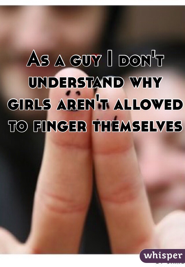 As a guy I don't understand why girls aren't allowed to finger themselves 