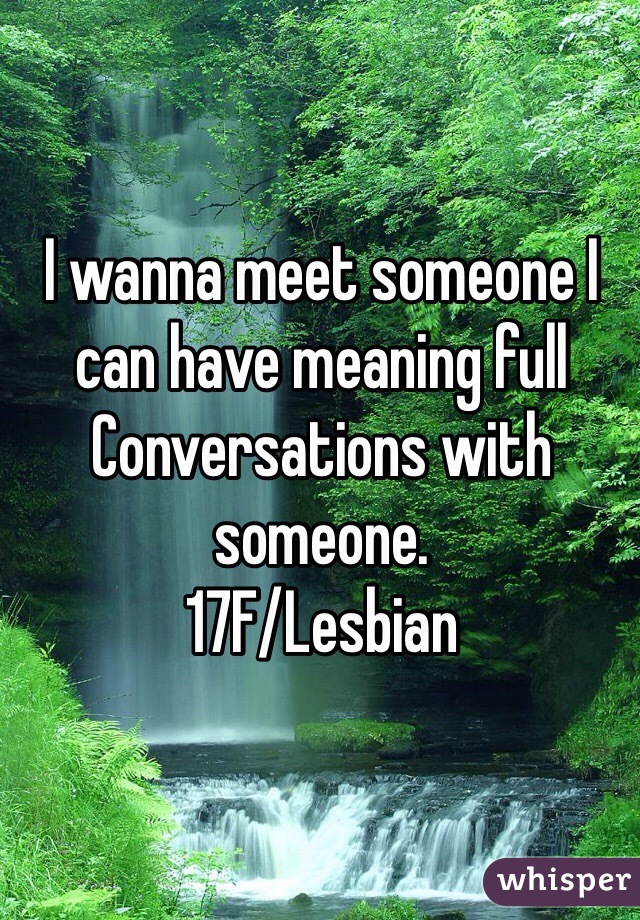 I wanna meet someone I can have meaning full Conversations with someone.
17F/Lesbian 