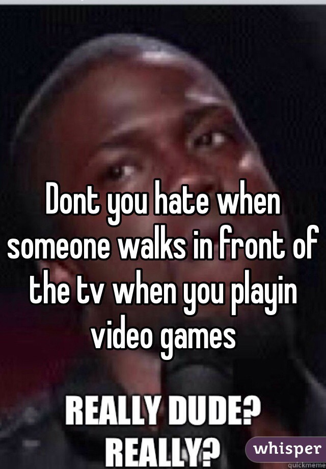 Dont you hate when someone walks in front of the tv when you playin video games