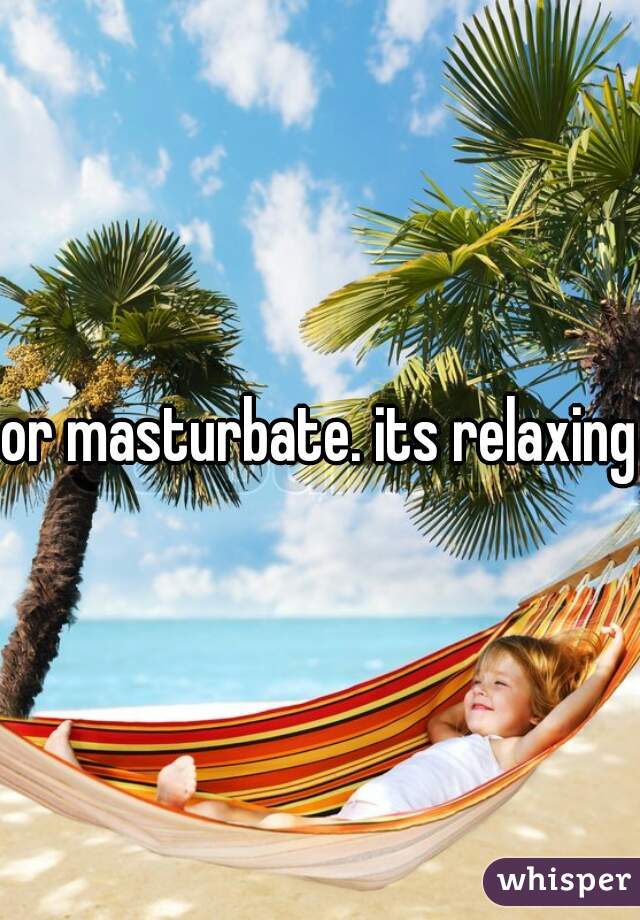 or masturbate. its relaxing.