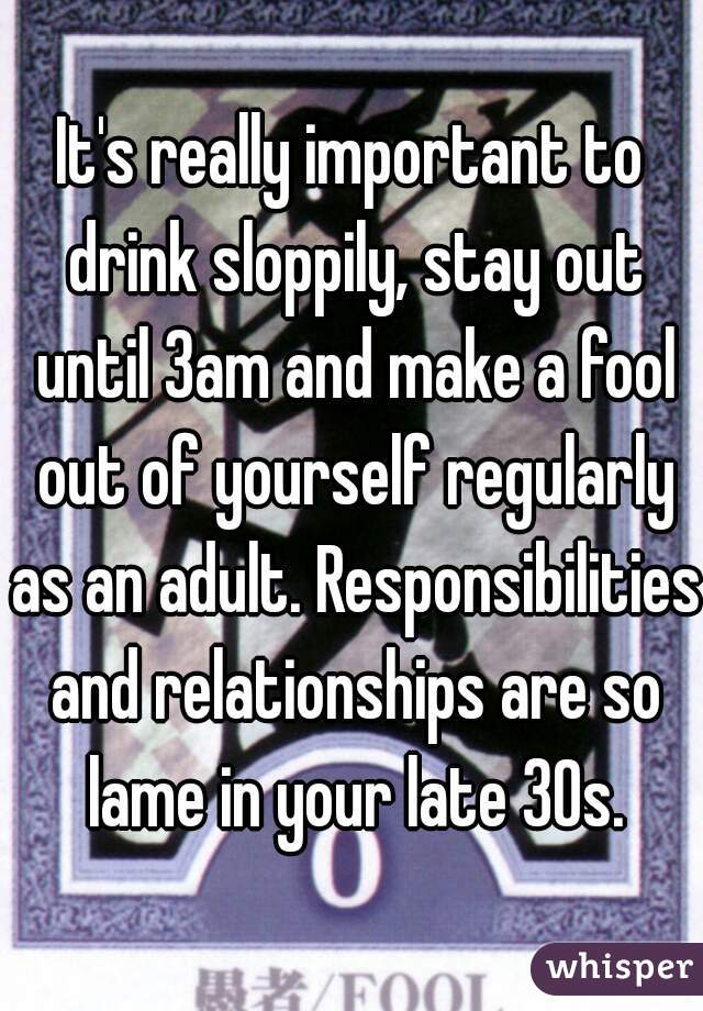 It's really important to drink sloppily, stay out until 3am and make a fool out of yourself regularly as an adult. Responsibilities and relationships are so lame in your late 30s.