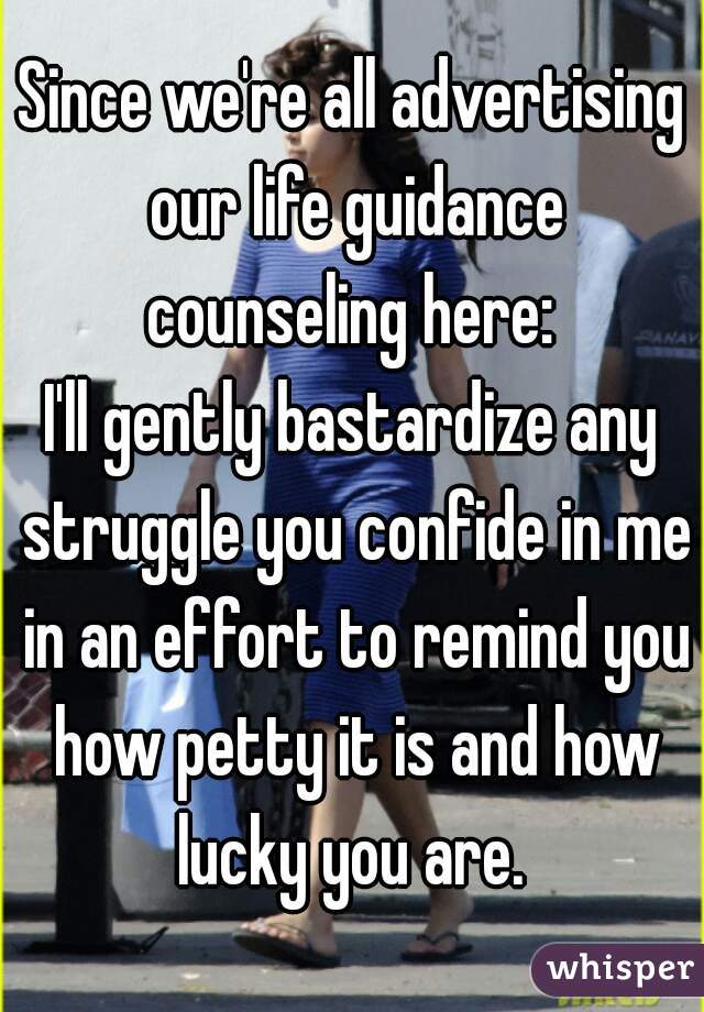 Since we're all advertising our life guidance counseling here: 
I'll gently bastardize any struggle you confide in me in an effort to remind you how petty it is and how lucky you are. 