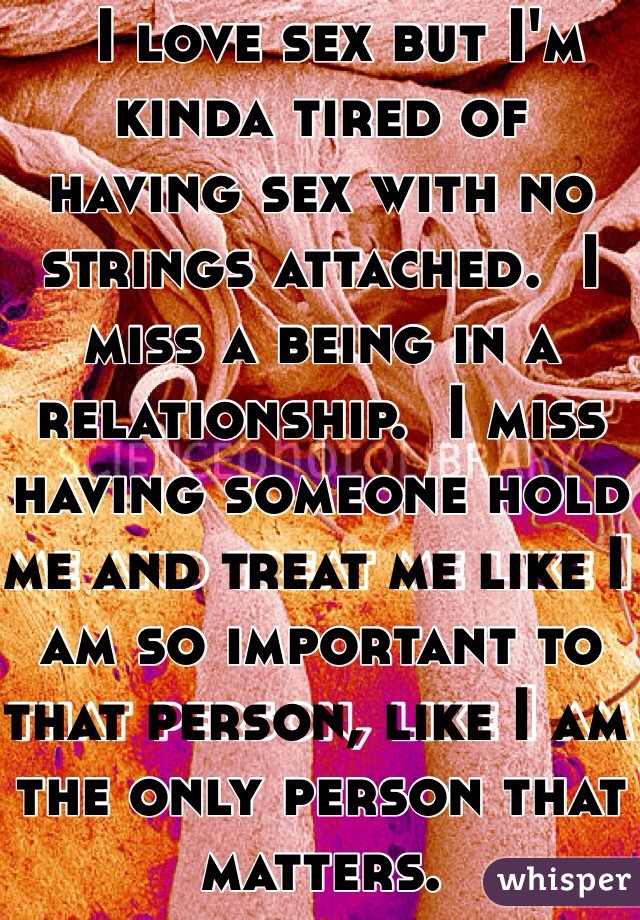   I love sex but I'm kinda tired of  having sex with no strings attached.  I miss a being in a relationship.  I miss having someone hold me and treat me like I am so important to that person, like I am the only person that matters. 