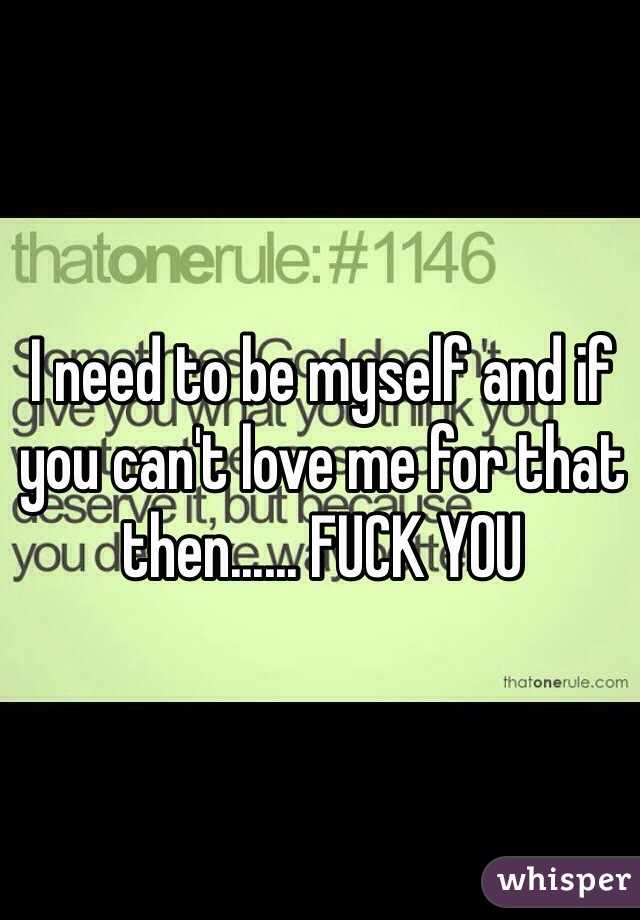 I need to be myself and if you can't love me for that then...... FUCK YOU 