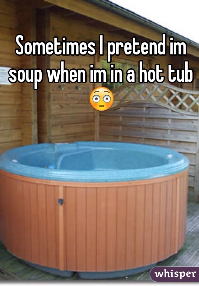 Sometimes I pretend im soup when im in a hot tub 😳
