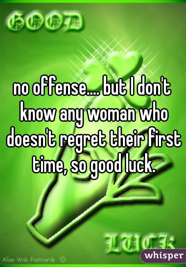 no offense.... but I don't know any woman who doesn't regret their first time, so good luck.