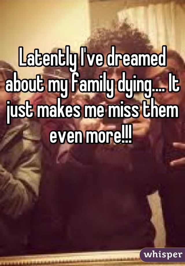 Latently I've dreamed about my family dying.... It just makes me miss them even more!!! 