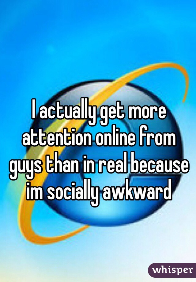 I actually get more attention online from guys than in real because im socially awkward 
