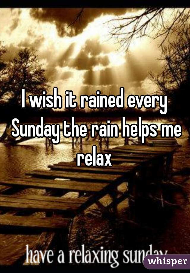 I wish it rained every Sunday the rain helps me relax 