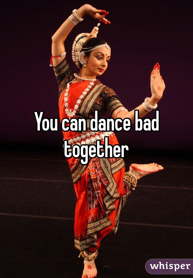 You can dance bad together 