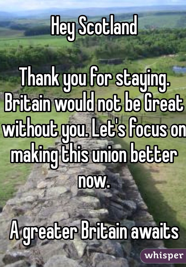 Hey Scotland

Thank you for staying. Britain would not be Great without you. Let's focus on making this union better now.

A greater Britain awaits