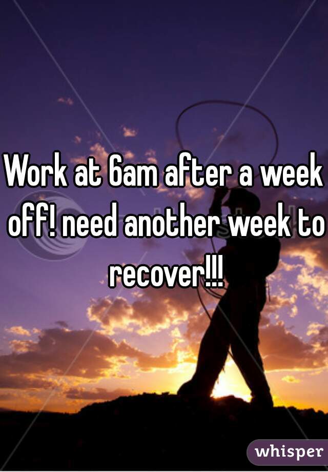 Work at 6am after a week off! need another week to recover!!!
