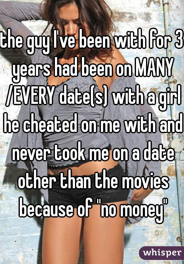 the guy I've been with for 3 years had been on MANY /EVERY date(s) with a girl he cheated on me with and never took me on a date other than the movies because of "no money"