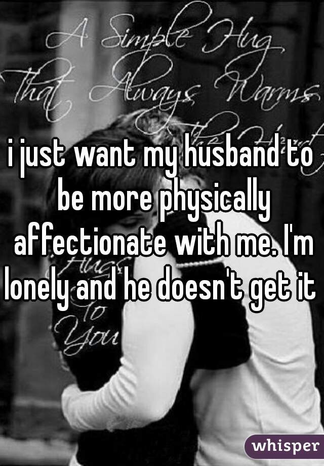 i just want my husband to be more physically affectionate with me. I'm lonely and he doesn't get it 